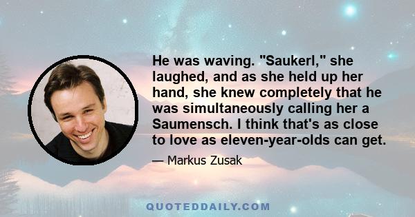 He was waving. Saukerl, she laughed, and as she held up her hand, she knew completely that he was simultaneously calling her a Saumensch. I think that's as close to love as eleven-year-olds can get.