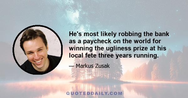 He's most likely robbing the bank as a paycheck on the world for winning the ugliness prize at his local fete three years running.