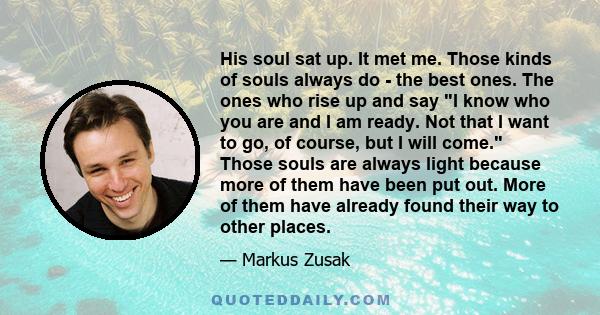 His soul sat up. It met me. Those kinds of souls always do - the best ones. The ones who rise up and say I know who you are and I am ready. Not that I want to go, of course, but I will come. Those souls are always light 