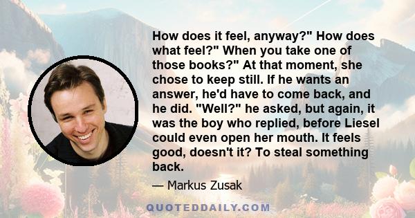 How does it feel, anyway? How does what feel? When you take one of those books? At that moment, she chose to keep still. If he wants an answer, he'd have to come back, and he did. Well? he asked, but again, it was the