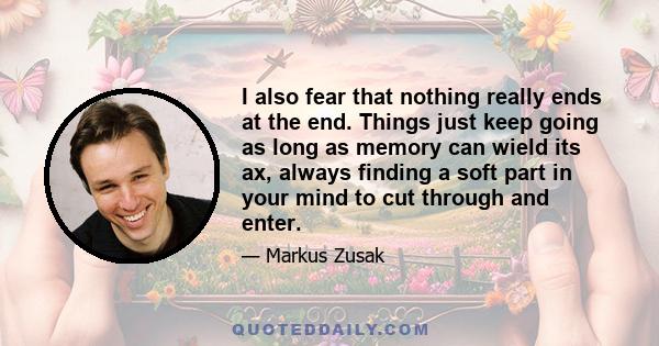 I also fear that nothing really ends at the end. Things just keep going as long as memory can wield its ax, always finding a soft part in your mind to cut through and enter.