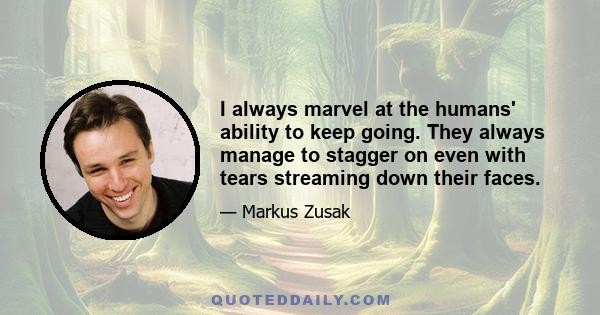 I always marvel at the humans' ability to keep going. They always manage to stagger on even with tears streaming down their faces.