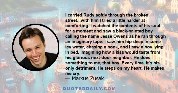 I carried Rudy softly through the broken street...with him I tried a little harder at comforting. I watched the contents of his soul for a moment and saw a black-painted boy calling the name Jesse Owens as he ran