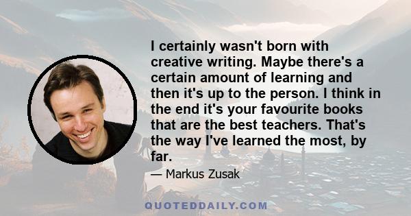 I certainly wasn't born with creative writing. Maybe there's a certain amount of learning and then it's up to the person. I think in the end it's your favourite books that are the best teachers. That's the way I've