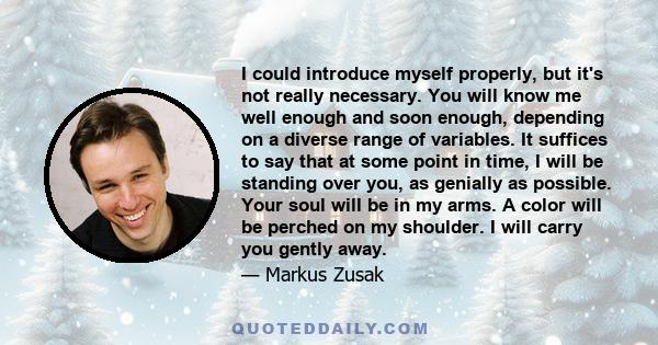 I could introduce myself properly, but it's not really necessary. You will know me well enough and soon enough, depending on a diverse range of variables. It suffices to say that at some point in time, I will be