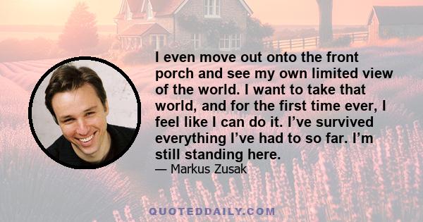 I even move out onto the front porch and see my own limited view of the world. I want to take that world, and for the first time ever, I feel like I can do it. I’ve survived everything I’ve had to so far. I’m still