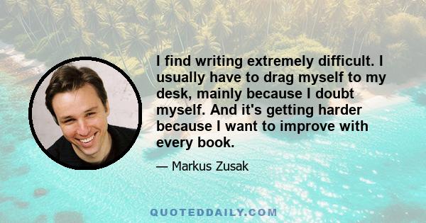 I find writing extremely difficult. I usually have to drag myself to my desk, mainly because I doubt myself. And it's getting harder because I want to improve with every book.