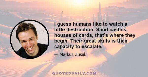 I guess humans like to watch a little destruction. Sand castles, houses of cards, that's where they begin. Their great skills is their capacity to escalate.