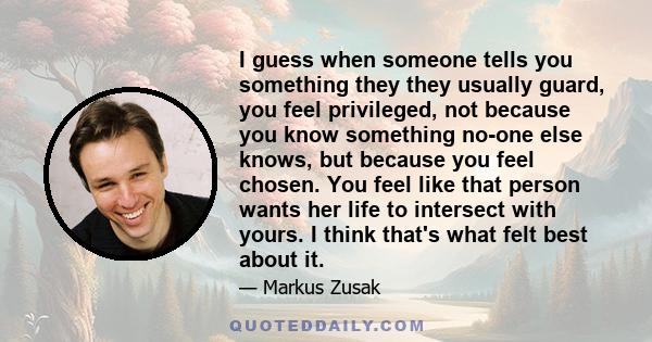 I guess when someone tells you something they they usually guard, you feel privileged, not because you know something no-one else knows, but because you feel chosen. You feel like that person wants her life to intersect 