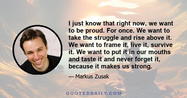 I just know that right now, we want to be proud. For once. We want to take the struggle and rise above it. We want to frame it, live it, survive it. We want to put it in our mouths and taste it and never forget it,