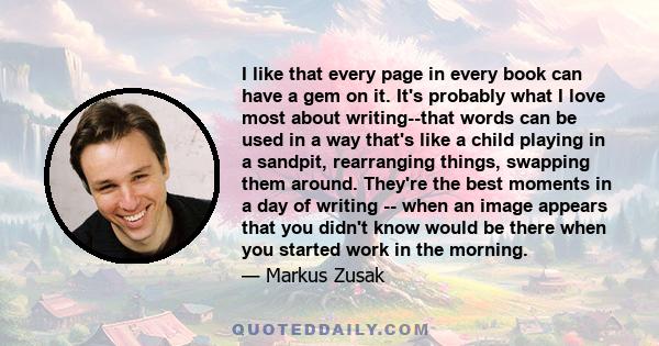 I like that every page in every book can have a gem on it. It's probably what I love most about writing--that words can be used in a way that's like a child playing in a sandpit, rearranging things, swapping them