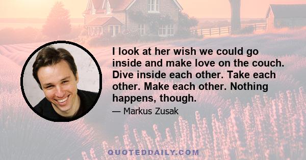 I look at her wish we could go inside and make love on the couch. Dive inside each other. Take each other. Make each other. Nothing happens, though.