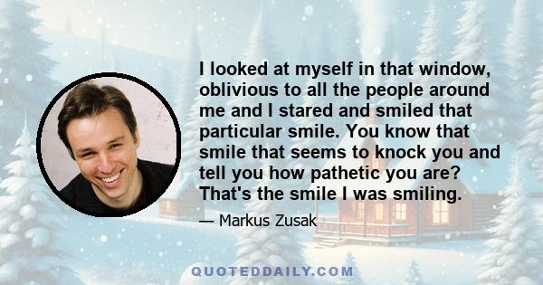 I looked at myself in that window, oblivious to all the people around me and I stared and smiled that particular smile. You know that smile that seems to knock you and tell you how pathetic you are? That's the smile I