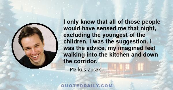 I only know that all of those people would have sensed me that night, excluding the youngest of the children. I was the suggestion. I was the advice, my imagined feet walking into the kitchen and down the corridor.