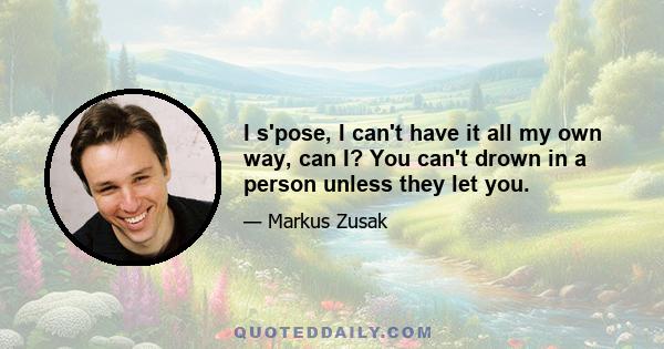 I s'pose, I can't have it all my own way, can I? You can't drown in a person unless they let you.