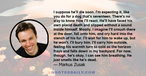 I suppose he'll die soon. I'm expecting it, like you do for a dog that's seventeen. There's no way to know how I'll react. He'll have faced his own placid death and slipped without a sound inside himself. Mostly, I