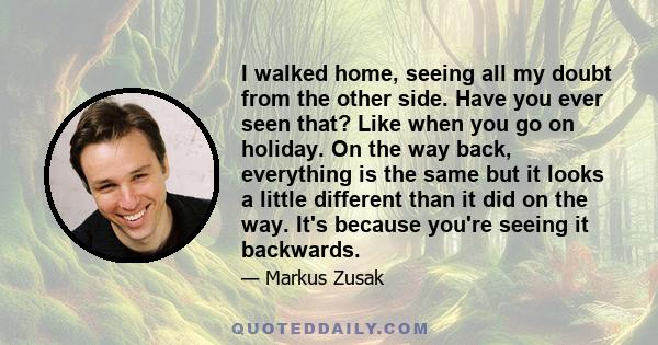 I walked home, seeing all my doubt from the other side. Have you ever seen that? Like when you go on holiday. On the way back, everything is the same but it looks a little different than it did on the way. It's because