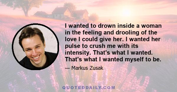 I wanted to drown inside a woman in the feeling and drooling of the love I could give her. I wanted her pulse to crush me with its intensity. That's what I wanted. That's what I wanted myself to be.