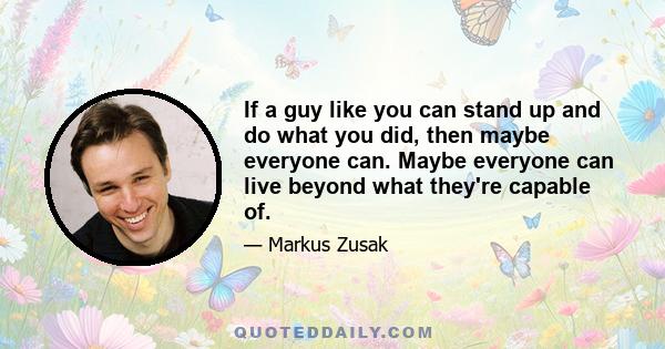 If a guy like you can stand up and do what you did, then maybe everyone can. Maybe everyone can live beyond what they're capable of.