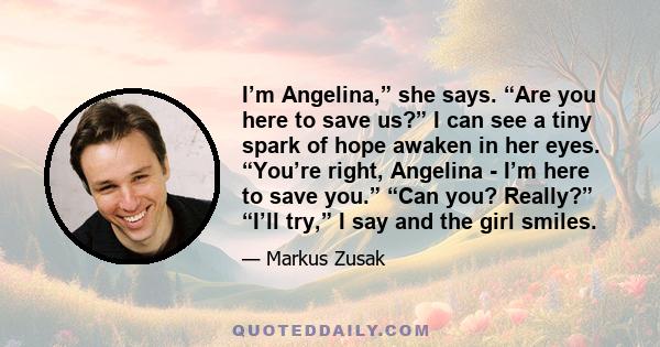 I’m Angelina,” she says. “Are you here to save us?” I can see a tiny spark of hope awaken in her eyes. “You’re right, Angelina - I’m here to save you.” “Can you? Really?” “I’ll try,” I say and the girl smiles.