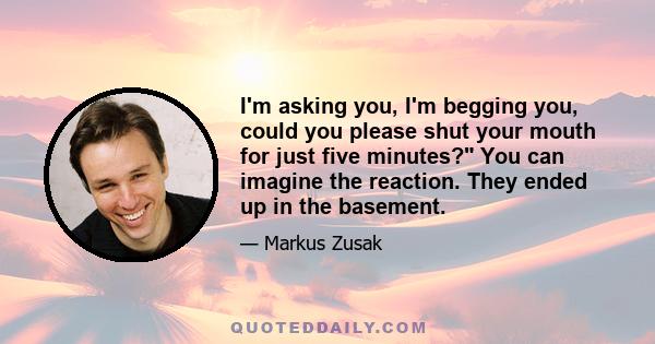 I'm asking you, I'm begging you, could you please shut your mouth for just five minutes? You can imagine the reaction. They ended up in the basement.