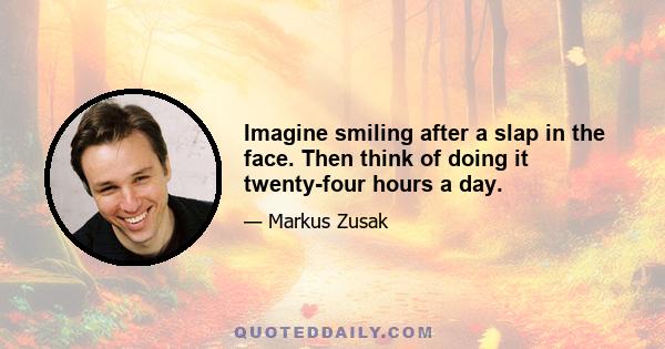 Imagine smiling after a slap in the face. Then think of doing it twenty-four hours a day.