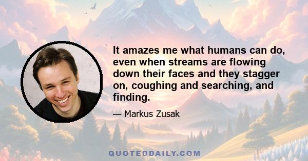 It amazes me what humans can do, even when streams are flowing down their faces and they stagger on, coughing and searching, and finding.