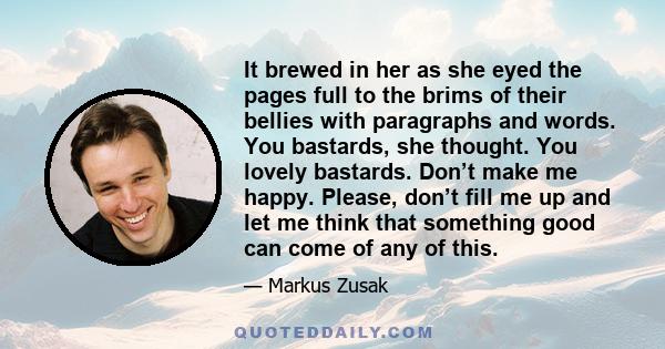 It brewed in her as she eyed the pages full to the brims of their bellies with paragraphs and words. You bastards, she thought. You lovely bastards. Don’t make me happy. Please, don’t fill me up and let me think that