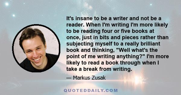 It's insane to be a writer and not be a reader. When I'm writing I'm more likely to be reading four or five books at once, just in bits and pieces rather than subjecting myself to a really brilliant book and thinking,