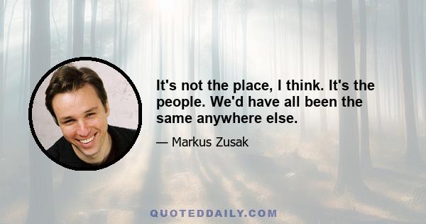 It's not the place, I think. It's the people. We'd have all been the same anywhere else.