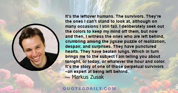 It’s the leftover humans. The survivors. They’re the ones I can’t stand to look at, although on many occasions I still fail. I deliberately seek out the colors to keep my mind off them, but now and then, I witness the