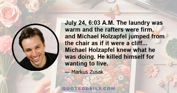 July 24, 6:03 A.M. The laundry was warm and the rafters were firm, and Michael Holzapfel jumped from the chair as if it were a cliff... Michael Holzapfel knew what he was doing. He killed himself for wanting to live.