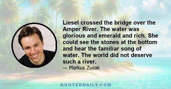 Liesel crossed the bridge over the Amper River. The water was glorious and emerald and rich. She could see the stones at the bottom and hear the familiar song of water. The world did not deserve such a river.