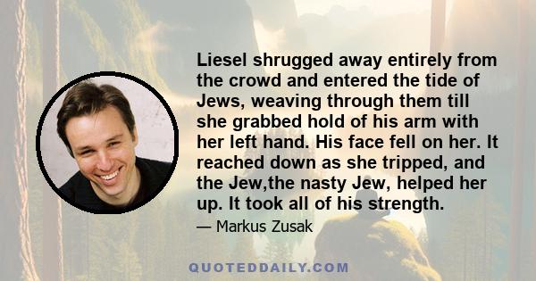 Liesel shrugged away entirely from the crowd and entered the tide of Jews, weaving through them till she grabbed hold of his arm with her left hand. His face fell on her. It reached down as she tripped, and the Jew,the