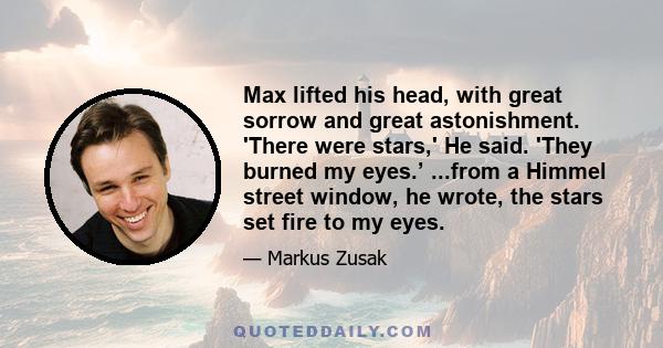 Max lifted his head, with great sorrow and great astonishment. 'There were stars,' He said. 'They burned my eyes.’ ...from a Himmel street window, he wrote, the stars set fire to my eyes.