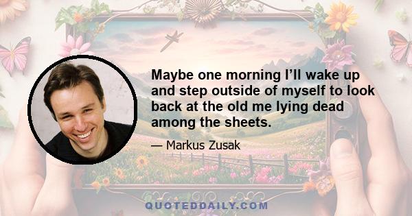 Maybe one morning I’ll wake up and step outside of myself to look back at the old me lying dead among the sheets.