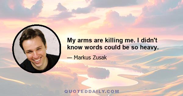 My arms are killing me. I didn't know words could be so heavy.