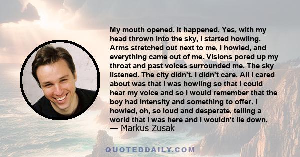 My mouth opened. It happened. Yes, with my head thrown into the sky, I started howling. Arms stretched out next to me, I howled, and everything came out of me. Visions pored up my throat and past voices surrounded me.