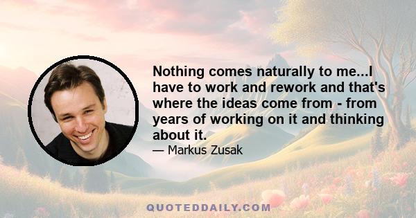 Nothing comes naturally to me...I have to work and rework and that's where the ideas come from - from years of working on it and thinking about it.