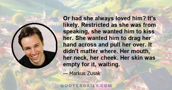 Or had she always loved him? It's likely. Restricted as she was from speaking, she wanted him to kiss her. She wanted him to drag her hand across and pull her over. It didn't matter where. Her mouth, her neck, her