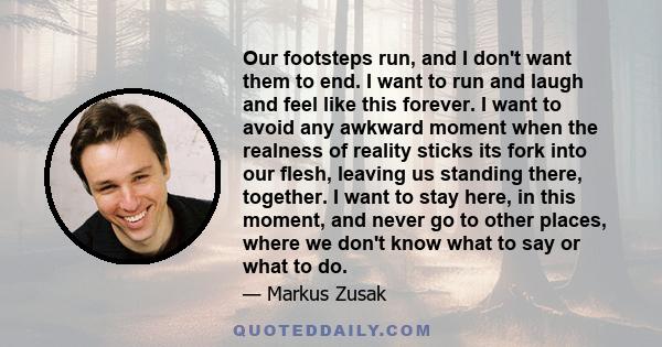 Our footsteps run, and I don't want them to end. I want to run and laugh and feel like this forever. I want to avoid any awkward moment when the realness of reality sticks its fork into our flesh, leaving us standing