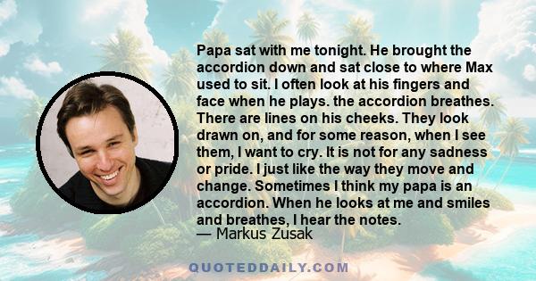 Papa sat with me tonight. He brought the accordion down and sat close to where Max used to sit. I often look at his fingers and face when he plays. the accordion breathes. There are lines on his cheeks. They look drawn