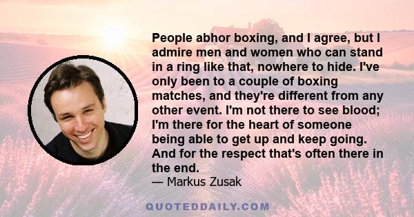 People abhor boxing, and I agree, but I admire men and women who can stand in a ring like that, nowhere to hide. I've only been to a couple of boxing matches, and they're different from any other event. I'm not there to 