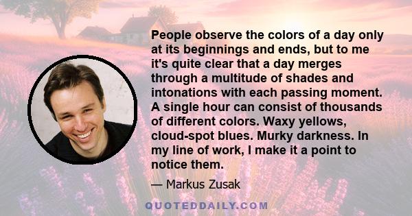 People observe the colors of a day only at its beginnings and ends, but to me it's quite clear that a day merges through a multitude of shades and intonations with each passing moment. A single hour can consist of