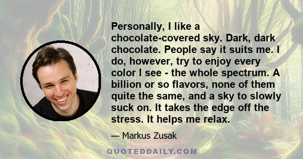 Personally, I like a chocolate-covered sky. Dark, dark chocolate. People say it suits me. I do, however, try to enjoy every color I see - the whole spectrum. A billion or so flavors, none of them quite the same, and a