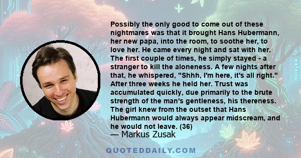 Possibly the only good to come out of these nightmares was that it brought Hans Hubermann, her new papa, into the room, to soothe her, to love her. He came every night and sat with her. The first couple of times, he