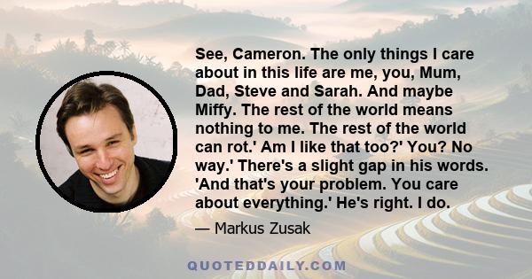 See, Cameron. The only things I care about in this life are me, you, Mum, Dad, Steve and Sarah. And maybe Miffy. The rest of the world means nothing to me. The rest of the world can rot.' Am I like that too?' You? No