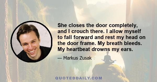 She closes the door completely, and I crouch there. I allow myself to fall forward and rest my head on the door frame. My breath bleeds. My heartbeat drowns my ears.