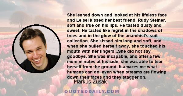 She leaned down and looked at his lifeless face and Leisel kissed her best friend, Rudy Steiner, soft and true on his lips. He tasted dusty and sweet. He tasted like regret in the shadows of trees and in the glow of the 