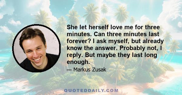 She let herself love me for three minutes. Can three minutes last forever? I ask myself, but already know the answer. Probably not, I reply. But maybe they last long enough.